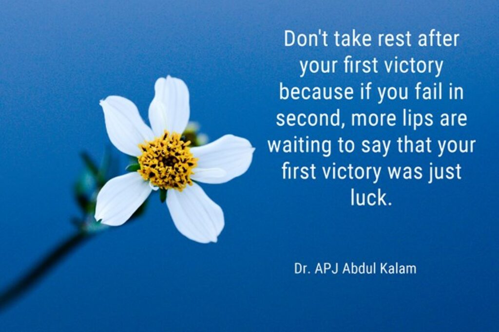 "Don't take rest after your first victory because if you fail in second, more lips are waiting to say that your first victory was just luck." - Dr. APJ Abdul Kalam
